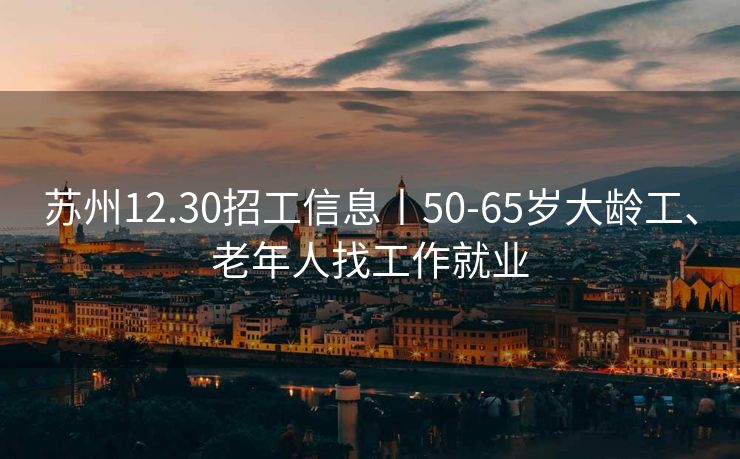 苏州12.30招工信息丨50-65岁大龄工、老年人找工作就业 苏州12.30招工信息丨50-65岁大龄工、老年人找工作就业