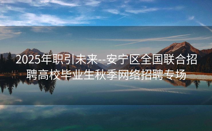 2025年职引未来--安宁区全国联合招聘高校毕业生秋季网络招聘专场