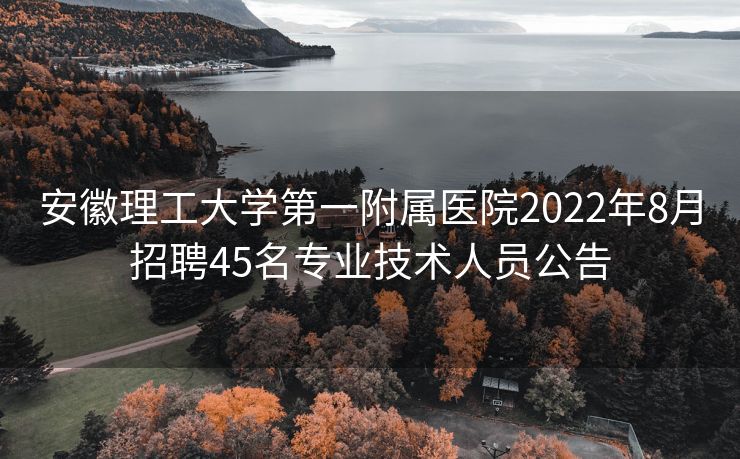 安徽理工大学第一附属医院2022年8月招聘45名专业技术人员公告 安徽理工大学第一附属医院2022年8月招聘45名专业技术人员公告