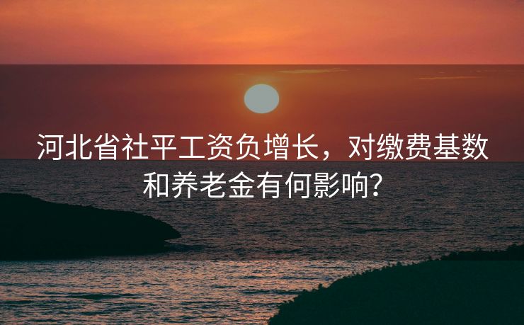 河北省社平工资负增长，对缴费基数和养老金有何影响？