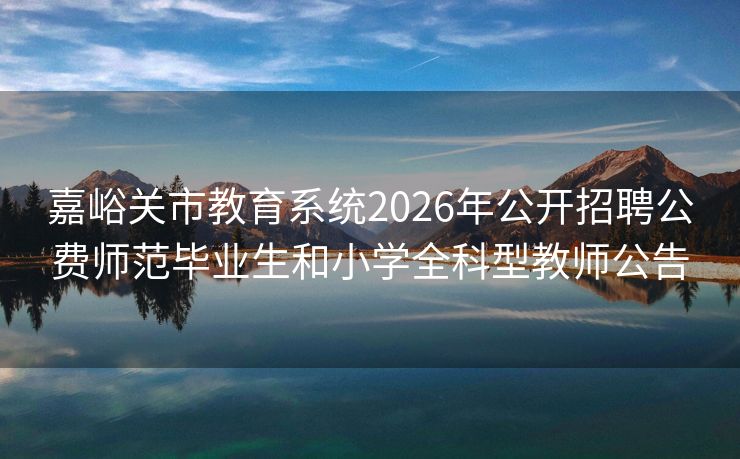 嘉峪关市教育系统2026年公开招聘公费师范毕业生和小学全科型教师公告 嘉峪关市教育系统2026年公开招聘公费师范毕业生和小学全科型教师公告