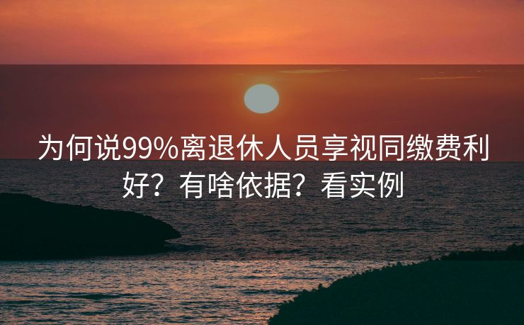 为何说99%离退休人员享视同缴费利好？有啥依据？看实例