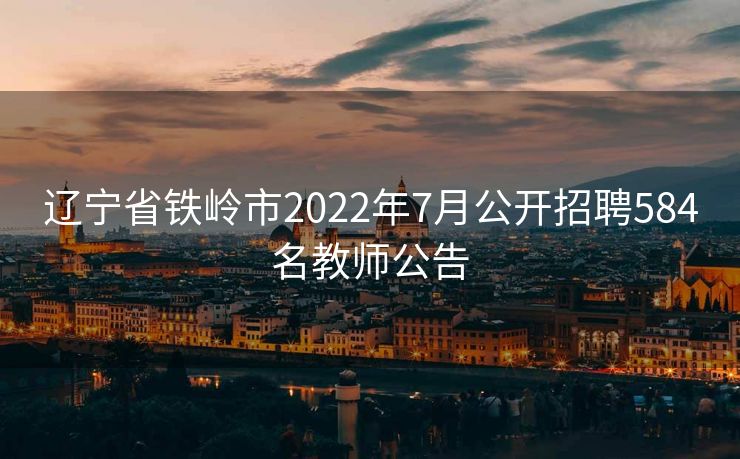 辽宁省铁岭市2022年7月公开招聘584名教师公告