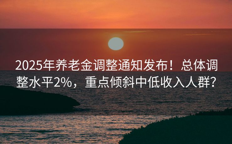 2025年养老金调整通知发布!总体调整水平2%,重点倾斜中低收入人群? 2025年养老金调整通知发布!总体调整水平2%,重点倾斜中低收入人群?