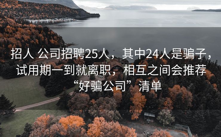 招人 公司招聘25人,其中24人是骗子,试用期一到就离职,相互之间会推荐“好骗公司”清单 招人 公司招聘25人,其中24人是骗子,试用期一到就离职,相互之间会推荐“好骗公司”清单